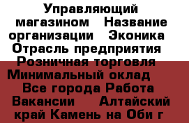 Управляющий магазином › Название организации ­ Эконика › Отрасль предприятия ­ Розничная торговля › Минимальный оклад ­ 1 - Все города Работа » Вакансии   . Алтайский край,Камень-на-Оби г.